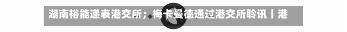 湖南裕能递表港交所；梅卡曼德通过港交所聆讯丨港交所早参-第2张图片