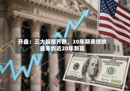 开盘：三大股指齐跌，30年期美债收益率创近20年新高-第3张图片