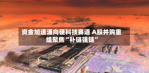 资金加速涌向硬科技赛道 A股并购重组聚焦“补链强链”