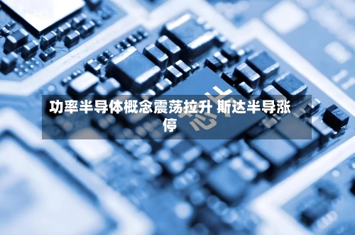 功率半导体概念震荡拉升 斯达半导涨停