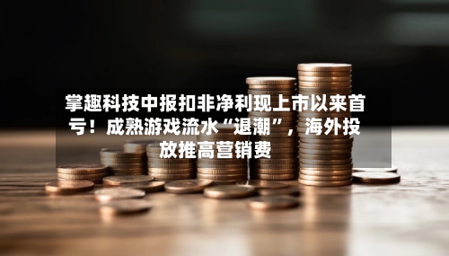 掌趣科技中报扣非净利现上市以来首亏！成熟游戏流水“退潮”	，海外投放推高营销费-第2张图片