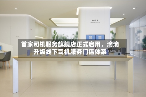 首家司机服务旗舰店正式启用	，滴滴升级线下司机服务门店体系-第2张图片