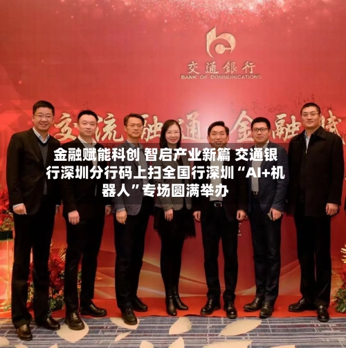 金融赋能科创 智启产业新篇 交通银行深圳分行码上扫全国行深圳“AI+机器人”专场圆满举办-第2张图片
