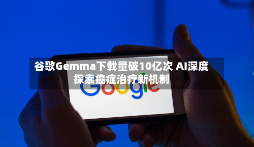 谷歌Gemma下载量破10亿次 AI深度探索癌症治疗新机制
