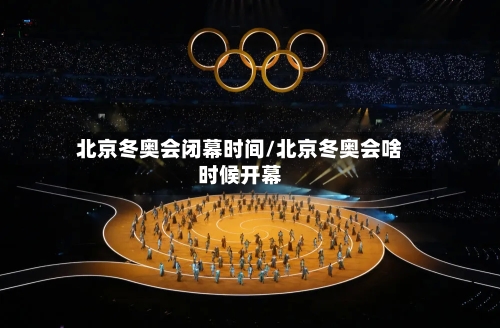 北京冬奥会闭幕时间/北京冬奥会啥时候开幕