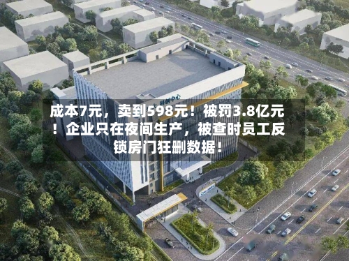 成本7元	，卖到598元！被罚3.8亿元！企业只在夜间生产，被查时员工反锁房门狂删数据！-第2张图片