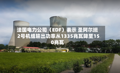 法国电力公司（EDF）表示 圣阿尔班2号机组输出功率从1335兆瓦降至150兆瓦
