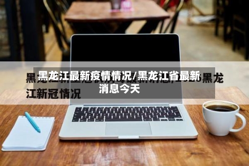 黑龙江最新疫情情况/黑龙江省最新消息今天-第3张图片