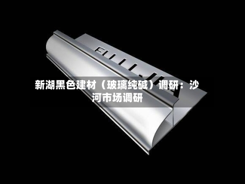 新湖黑色建材（玻璃纯碱）调研：沙河市场调研-第2张图片