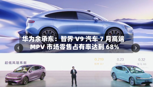 华为余承东：智界 V9 汽车 7 月高端 MPV 市场零售占有率达到 68%-第2张图片