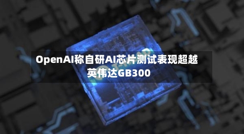 OpenAI称自研AI芯片测试表现超越英伟达GB300-第2张图片