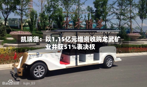 凯瑞德：以1.15亿元增资收购龙武矿业并获51%表决权-第2张图片