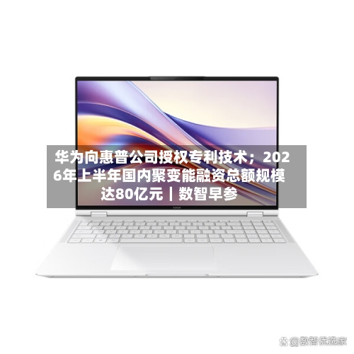 华为向惠普公司授权专利技术；2026年上半年国内聚变能融资总额规模达80亿元｜数智早参-第2张图片