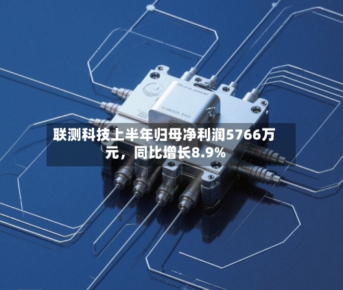 联测科技上半年归母净利润5766万元，同比增长8.9%-第2张图片