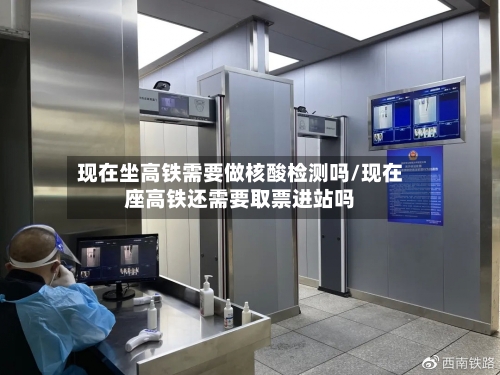 现在坐高铁需要做核酸检测吗/现在座高铁还需要取票进站吗