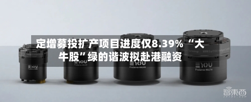 定增募投扩产项目进度仅8.39% “大牛股”绿的谐波拟赴港融资-第3张图片