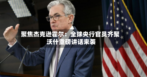 聚焦杰克逊霍尔：全球央行官员齐聚 沃什重磅讲话来袭-第3张图片