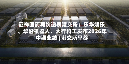 征祥医药再次递表港交所；乐华娱乐、华沿机器人、大行科工发布2026年中期业绩 | 港交所早参-第2张图片