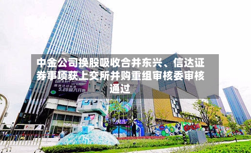 中金公司换股吸收合并东兴、信达证券事项获上交所并购重组审核委审核通过-第2张图片
