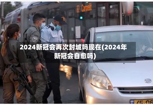 2024新冠会再次封城吗现在(2024年新冠会自愈吗)