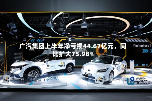 广汽集团上半年净亏损44.67亿元，同比扩大75.98%