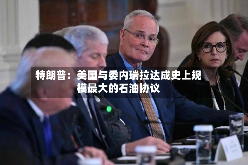 特朗普：美国与委内瑞拉达成史上规模最大的石油协议-第2张图片