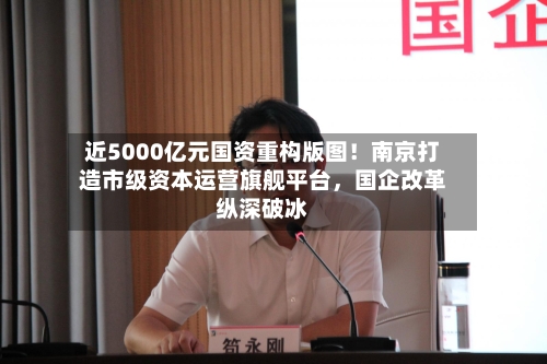 近5000亿元国资重构版图！南京打造市级资本运营旗舰平台，国企改革纵深破冰