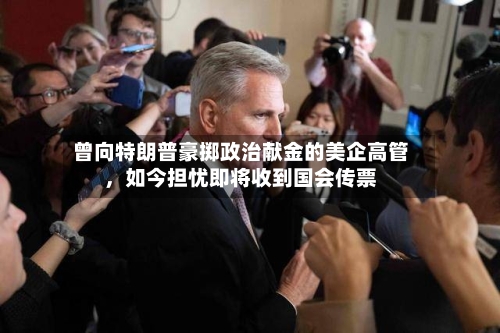 曾向特朗普豪掷政治献金的美企高管	，如今担忧即将收到国会传票-第3张图片