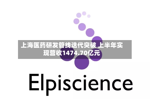 上海医药研发管线迭代突破 上半年实现营收1474.70亿元