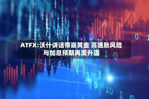 ATFX:沃什讲话带崩黄金 高通胀风险与加息预期再度升温