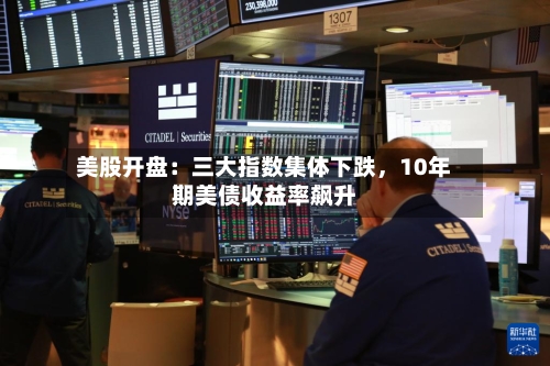 美股开盘：三大指数集体下跌	，10年期美债收益率飙升-第2张图片