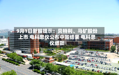 9月1日新股提示：贝特利	、马矿股份上市 电科思仪公布中签结果 电科思仪缴款-第2张图片