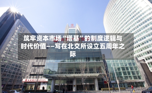 筑牢资本市场“塔基	”的制度逻辑与时代价值——写在北交所设立五周年之际-第2张图片