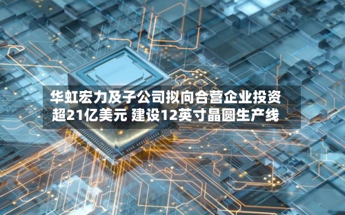 华虹宏力及子公司拟向合营企业投资超21亿美元 建设12英寸晶圆生产线