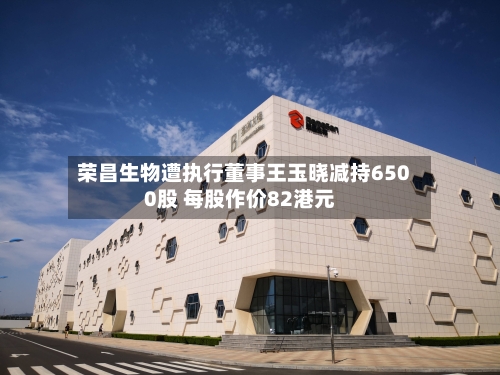 荣昌生物遭执行董事王玉晓减持6500股 每股作价82港元