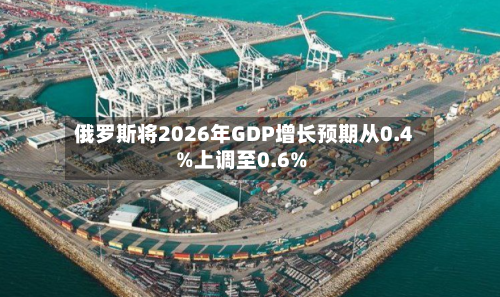 俄罗斯将2026年GDP增长预期从0.4%上调至0.6%