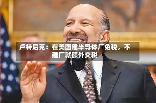 卢特尼克：在美国建半导体厂免税，不建厂就额外交税-第3张图片