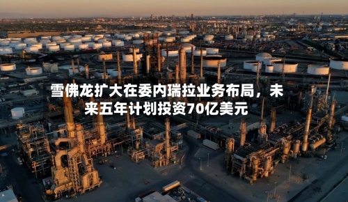 雪佛龙扩大在委内瑞拉业务布局	，未来五年计划投资70亿美元-第2张图片