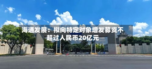海通发展：拟向特定对象增发募资不超过人民币20亿元