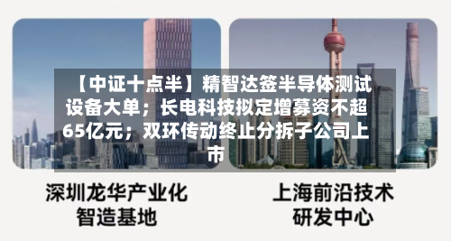 【中证十点半】精智达签半导体测试设备大单；长电科技拟定增募资不超65亿元；双环传动终止分拆子公司上市