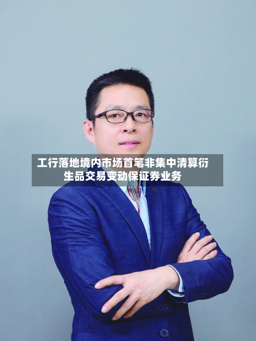 工行落地境内市场首笔非集中清算衍生品交易变动保证券业务-第3张图片