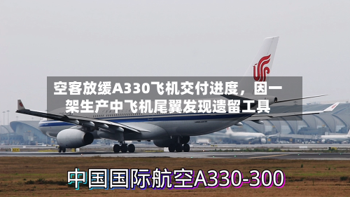 空客放缓A330飞机交付进度，因一架生产中飞机尾翼发现遗留工具-第2张图片