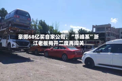 豪掷68亿买自家公司	，“华峰系”浙江老板梅开二度再闯关-第3张图片