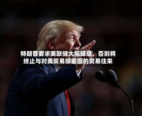 特朗普要求美联储大幅降息，否则将终止与对美贸易顺差国的贸易往来-第2张图片