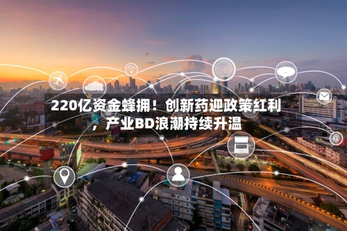220亿资金蜂拥！创新药迎政策红利，产业BD浪潮持续升温-第3张图片