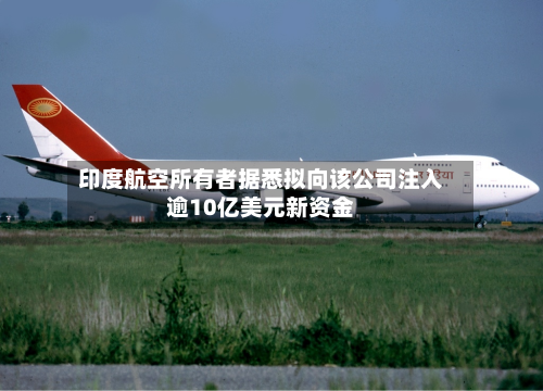 印度航空所有者据悉拟向该公司注入逾10亿美元新资金-第2张图片
