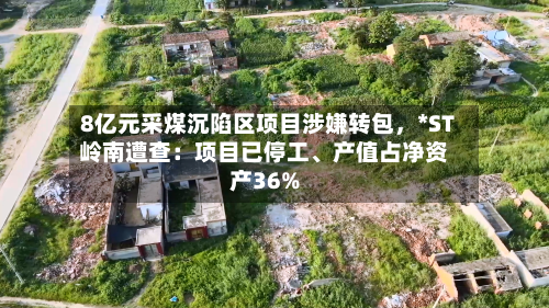 8亿元采煤沉陷区项目涉嫌转包，*ST岭南遭查：项目已停工、产值占净资产36%